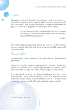 18
                                                              GUÍA DE ORIENTACIÓN Y RECURSOS PARA EL EMPLEO




                    Empatía
                    La empatía es un elemento clave de la comunicación que permite comprender el men-
                    saje de la otra persona. No supone estar de acuerdo, ni asumir los planteamientos del
                    otro, sino respetar y tratar de ver el mundo desde su perspectiva. Hace referencia a
                    ponerse en el lugar de la otra persona o «ponerse en los zapatos del otro».

                                       «Las tres cuartas partes de las miserias y malos entendidos en el mundo
                                       terminarían si las personas se pusieran en los zapatos de sus adversa-
                                       rios y entendieran su punto de vista».
                                                                                                       Gandhi13


                    En el proceso de búsqueda de empleo, entender qué buscan en una oferta, analizarla
                    y mirar el proceso de selección desde la otra perspectiva nos facilitará la adaptación del
                    perfil al demandado.

                    Escucha activa
                    Un proverbio italiano dice que «del escuchar procede la sabiduría, y del hablar el arre-
                    pentimiento».

                    La escucha es uno de los requisitos necesarios para poder comunicar y el concepto va
                    más allá de oír palabras o sonidos. Supone interpretar el mensaje completo incluyendo
                    otros componentes ya citados como el tono de voz, el lenguaje corporal, el ritmo, ...

                    En ocasiones sucede que dos personas discuten acaloradamente sobre algo en lo que
                    están de acuerdo y no son capaces de detectarlo. Por ello, es necesario confirmar que
                    se está entendiendo el mensaje, solicitando la ratificación de la otra persona, repitiendo
                    el contenido o bien, preguntando sobre algún aspecto que requiere aclaración.




                    13. Ghandi: pensador y político indio.




guia_2012_cap1azul_corregido.indd 18                                                                              03/10/12 12:44
 