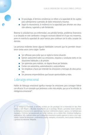 20
                                                                   GUÍA DE ORIENTACIÓN Y RECURSOS PARA EL EMPLEO




                             	 En psicología, el término «resiliencia» se refiere a la capacidad de los sujetos
                               para sobreponerse a períodos de dolor emocional y traumas.
                             	 Según la neurociencia, la resiliencia es la capacidad para afrontar una situa-
                               ción adversa, superarla y salir fortalecido.

                    Retomar la actividad tras una enfermedad, una pérdida familiar, problemas financieros
                    o un despido en este cambiante e inseguro escenario laboral en el que nos movemos,
                    pone en marcha la capacidad de sacar fuerzas para continuar con la vida y aceptar las
                    derrotas.

                    Las personas resilientes tienen algunas habilidades comunes que les permiten «levan-
                    tarse» tantas veces como caigan. Suelen:

                             	 Ser reflexivas para evitar que se repita la misma situación.
                             	 Ejercen autocontrol sobre sus emociones, impulsos y conductas tanto en las
                               situaciones habituales o de presión.
                             	 Ser optimistas pero realistas, sin dejarse llevar por fantasías.
                             	 Contar con autoestima, automotivación y autoconfianza.
                             	 Ser empáticas y hacer por entender las emociones y mensajes de otras perso-
                               nas.
                             	 Ser personas emprendedoras que buscan oportunidades y retos.

                    Liderazgo emocional
                    Hablar de liderazgo emocional significa manejar las emociones para conseguir liderar
                    con eficacia. Es un concepto que pertenece a otro más amplio, que ya se ha referido: la
                    inteligencia emocional17.




                    17. La Inteligencia Emocional, un término acuñado por dos psicólogos de la Universidad de Yale (Peter
                    Salovey y John Mayer) y difundida mundialmente por el psicólogo, filósofo y periodista Daniel Goleman.
                    La inteligencia emocional es la capacidad para reconocer sentimientos propios y ajenos, y la habilidad para
                    manejarlos. El término fue popularizado por Daniel Goleman, con su célebre libro: Emotional Intelligence,
                    publicado en 1995. Goleman estima que la inteligencia emocional se puede organizar en torno a cinco capa-
                    cidades: conocer las emociones y sentimientos propios, manejarlos, reconocerlos, crear la propia motivación,
                    y gestionar las relaciones. Wikipedia.




guia_2012_cap1azul_corregido.indd 20                                                                                               03/10/12 12:44
 