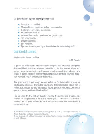 21
                    ORIENTACIÓN LABORAL Y BÚSQUEDA ACTIVA DE EMPLEO




                   Las personas que ejercen liderazgo emocional:

                             	   Descubren oportunidades.
                             	   Marcan objetivos con tiempo y plazos bien ajustados.
                             	   Gestionan positivamente los cambios.
                             	   Rebosan autoconfianza.
                             	   Crean equipos y redes de colaboración que funcionan.
                             	   Son «escuchantes».
                             	   Utilizan la empatía.
                             	   Son resilientes.
                             	   Ejercen autocontrol para lograr el equilibrio entre sentimiento y razón.

                    Gestión del cambio
                   «Nada cambia si tu no cambias».
                                                                                                            José Mª Gasalla18

                   La gestión del cambio se ha introducido como disciplina para estudiar en las organiza-
                   ciones, debido a los numerosos fracasos producidos por las situaciones de adaptación a
                   nuevos escenarios, tecnologías y/o demandas. Una de las conclusiones a las que se ha
                   llegado es que las entidades están formadas por personas, por tanto el cambio afecta a
                   nivel individual y no se puede obviar este aspecto.

                   Hace poco tiempo buscar trabajo requería realizar un Currículum Vítae, solicitar una
                   vida laboral y certificados de estudios, alguna carta de recomendación y poco más. Es
                   posible, que antes de leer esta guía todavía algunas personas pensaran así, sin embar-
                   go, tras su lectura será inevitable el cambio19.

                   Con las cifras de desempleo y los altos niveles de competencia, resultan insu-
                   ficientes las adaptaciones a las nuevas tecnologías, la utilización de internet y
                   presencia en las redes sociales. Es necesario combinar estas herramientas con el
                   autoconocimiento.


                   18. Jose María Gasalla. Experto conferenciante, escritor y profesor de DEUSTO Business School. Creador del
                   Modelo «Gestión por Confianza» para las Organizaciones.
                   19. «La inteligencia es la habilidad para adaptarse al cambio». Stephen Hawking uno de los físicos más brillan-
                   tes desde A. Einstein.




                                                                                                                                     1
guia_2012_cap1azul_corregido.indd 21                                                                                                     03/10/12 12:44
 