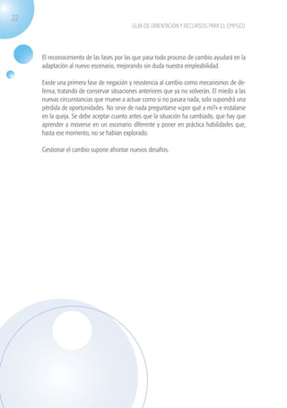 22
                                                          GUÍA DE ORIENTACIÓN Y RECURSOS PARA EL EMPLEO




                    El reconocimiento de las fases por las que pasa todo proceso de cambio ayudará en la
                    adaptación al nuevo escenario, mejorando sin duda nuestra empleabilidad.

                    Existe una primera fase de negación y resistencia al cambio como mecanismos de de-
                    fensa, tratando de conservar situaciones anteriores que ya no volverán. El miedo a las
                    nuevas circunstancias que mueve a actuar como si no pasara nada, solo supondrá una
                    pérdida de oportunidades. No sirve de nada preguntarse «¿por qué a mí?» e instalarse
                    en la queja. Se debe aceptar cuanto antes que la situación ha cambiado, que hay que
                    aprender a moverse en un escenario diferente y poner en práctica habilidades que,
                    hasta ese momento, no se habían explorado.

                    Gestionar el cambio supone afrontar nuevos desafíos.




guia_2012_cap1azul_corregido.indd 22                                                                         03/10/12 12:44
 