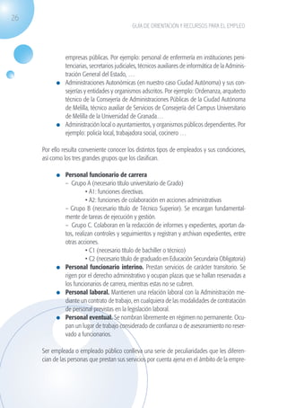 26
                                                              GUÍA DE ORIENTACIÓN Y RECURSOS PARA EL EMPLEO




                               empresas públicas. Por ejemplo: personal de enfermería en instituciones peni-
                               tenciarias, secretarios judiciales, técnicos auxiliares de informática de la Adminis-
                               tración General del Estado, …
                             	 Administraciones Autonómicas (en nuestro caso Ciudad Autónoma) y sus con-
                               sejerías y entidades y organismos adscritos. Por ejemplo: Ordenanza, arquitecto
                               técnico de la Consejería de Administraciones Públicas de la Ciudad Autónoma
                               de Melilla, técnico auxiliar de Servicios de Consejería del Campus Universitario
                               de Melilla de la Universidad de Granada…
                             	 Administración local o ayuntamientos, y organismos públicos dependientes. Por
                               ejemplo: policía local, trabajadora social, cocinero …

                    Por ello resulta conveniente conocer los distintos tipos de empleados y sus condiciones,
                    así como los tres grandes grupos que los clasifican.

                             	 Personal funcionario de carrera
                            	 – Grupo A (necesario título universitario de Grado)
                            		           • A1: funciones directivas.
                            		           • A2: funciones de colaboración en acciones administrativas
                            	 – Grupo B (necesario título de Técnico Superior). Se encargan fundamental-
                               mente de tareas de ejecución y gestión.
                            	 – Grupo C. Colaboran en la redacción de informes y expedientes, aportan da-
                               tos, realizan controles y seguimientos y registran y archivan expedientes, entre
                               otras acciones.
                            		           • C1 (necesario título de bachiller o técnico)
                            		           • C2 (necesario título de graduado en Educación Secundaria Obligatoria)
                             	 Personal funcionario interino. Prestan servicios de carácter transitorio. Se
                               rigen por el derecho administrativo y ocupan plazas que se hallan reservadas a
                               los funcionarios de carrera, mientras estas no se cubren.
                             	 Personal laboral. Mantienen una relación laboral con la Administración me-
                               diante un contrato de trabajo, en cualquiera de las modalidades de contratación
                               de personal previstas en la legislación laboral.
                             	 Personal eventual. Se nombran libremente en régimen no permanente. Ocu-
                               pan un lugar de trabajo considerado de confianza o de asesoramiento no reser-
                               vado a funcionarios.

                    Ser empleada o empleado público conlleva una serie de peculiaridades que les diferen-
                    cian de las personas que prestan sus servicios por cuenta ajena en el ámbito de la empre-




guia_2012_cap1azul_corregido.indd 26                                                                                   03/10/12 12:44
 
