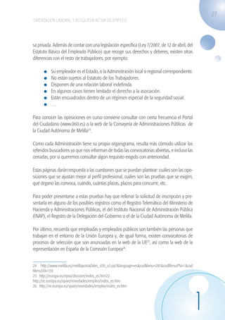 27
                    ORIENTACIÓN LABORAL Y BÚSQUEDA ACTIVA DE EMPLEO




                   sa privada. Además de contar con una legislación específica (Ley 7/2007, de 12 de abril, del
                   Estatuto Básico del Empleado Público) que recoge sus derechos y deberes, existen otras
                   diferencias con el resto de trabajadores, por ejemplo:

                             	   Su empleador es el Estado, o la Administración local o regional correspondiente.
                             	   No están sujetos al Estatuto de los Trabajadores.
                             	   Disponen de una relación laboral indefinida.
                             	   En algunos casos tienen limitado el derecho a la asociación.
                             	   Están encuadrados dentro de un régimen especial de la seguridad social.
                             	   …

                   Para conocer las oposiciones en curso conviene consultar con cierta frecuencia el Portal
                   del Ciudadano (www.060.es) o la web de la Consejería de Administraciones Públicas de
                   la Ciudad Autónoma de Melilla24.

                   Como cada Administración tiene su propio organigrama, resulta más cómodo utilizar los
                   referidos buscadores ya que nos informan de todas las convocatorias abiertas, e incluso las
                   cerradas, por si queremos consultar algún requisito exigido con anterioridad.

                   Estas páginas darán respuesta a las cuestiones que se puedan plantear: cuáles son las opo-
                   siciones que se ajustan mejor al perfil profesional, cuáles son las pruebas que se exigen,
                   qué órgano las convoca, cuándo, cuántas plazas, plazos para concurrir, etc.

                   Para poder presentarse a estas pruebas hay que rellenar la solicitud de inscripción y pre-
                   sentarla en alguno de los posibles registros como el Registro Telemático del Ministerio de
                   Hacienda y Administraciones Públicas, el del Instituto Nacional de Administración Pública
                   (INAP), el Registro de la Delegación del Gobierno o el de la Ciudad Autónoma de Melilla.

                   Por último, recuerda que empleadas y empleados públicos son también las personas que
                   trabajan en el entorno de la Unión Europea y, de igual forma, existen convocatorias de
                   procesos de selección que son anunciadas en la web de la UE25, así como la web de la
                   representación en España de la Comisión Europea26.


                   24. http://www.melilla.es/melillaportal/ldes_d10_v3.jsp?&language=es&codMenu=281&codMenuPN=1&cod
                   MenuSN=139
                   25. http://europa.eu/epso/discover/index_es.htm22.
                   http://ec.europa.eu/spain/novedades/empleo/index_es.htm
                   26. http://ec.europa.eu/spain/novedades/empleo/index_es.htm




                                                                                                                      1
guia_2012_cap1azul_corregido.indd 27                                                                                      03/10/12 12:44
 