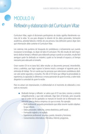28
                                                             GUÍA DE ORIENTACIÓN Y RECURSOS PARA EL EMPLEO




                    MODULO IV
                    Reflexión y elaboración del Currículum Vítae
                    Currículum Vítae, según el diccionario panhispánico de dudas significa literalmente «ca-
                    rrera de la vida». Se usa para designar la relación de los datos personales, formación
                    académica, actividad laboral y méritos de una persona. Esta definición parece dejar claro
                    qué información debe contener el Currículum Vítae.

                    Los sistemas más punteros de búsqueda de candidaturas y reclutamiento aun cuando
                    incorporan la tecnología, no dejan de lado el Currículum. Por ello resulta de vital impor-
                    tancia dedicar tiempo y reflexión para elaborarlo porque cuando se consultan, resulta fácil
                    averiguar quién ha dedicado un instante y quién se ha tomado el espacio y el tiempo
                    necesario para adecuarlo al enviarlo.

                    Crear nuestro CV no es tarea fácil, debe resultar un documento personal, intransferible,
                    único y auténtico, que logre superar la barrera inicial y conseguir el siguiente paso: la
                    entrevista de trabajo. Ten en cuenta que las personas que seleccionan candidaturas dedi-
                    can solo veinte segundos a revisarlos. Por ello el CV tiene que reflejar la personalidad, la
                    experiencia, la capacidad, la diferencia o «marca personal» de quien lo envía, y sobre todo
                    despertar la curiosidad de quien lo recibe.

                    Para no actuar con improvisación, ni arbitrariedad en el momento de elaborarlo o revi-
                    sarlo es necesario:

                              	 Dedicarle tiempo y reflexión: se valora que el CV sea claro, conciso y correcto
                                ortográficamente, y que esté ordenado. Elige bien el formato, pero recuerda
                                que el orden de los apartados se marcará en función de la información más
                                relevante para la oferta o empresa a la que se envía. Por ejemplo:
                                – Perfil profesional: pequeña presentación que debe resumir nuestro objetivo:
                                   lo que ofreces.
                                –	 Datos personales: teléfonos, correo electrónico, perfil social…
                                –	 Formación reglada y no reglada.
                                –	 Experiencia profesional: empresa, puesto, duración y funciones.
                                –	 Conocimientos informáticos: Ofimática, Internet, programas.




guia_2012_cap1azul_corregido.indd 28                                                                               03/10/12 12:44
 