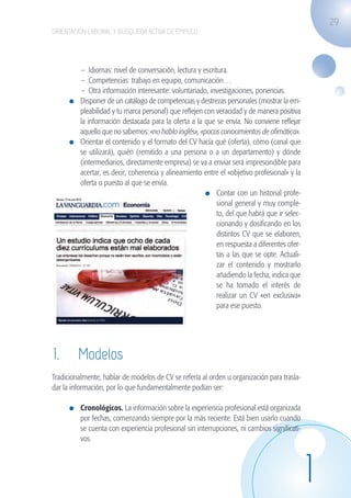 29
                    ORIENTACIÓN LABORAL Y BÚSQUEDA ACTIVA DE EMPLEO




                                 –	 Idiomas: nivel de conversación, lectura y escritura.
                                 –	 Competencias: trabajo en equipo, comunicación…
                                 –	 Otra información interesante: voluntariado, investigaciones, ponencias.
                              	 Disponer de un catálogo de competencias y destrezas personales (mostrar la em-
                                pleabilidad y tu marca personal) que reflejen con veracidad y de manera positiva
                                la información destacada para la oferta a la que se envía. No conviene reflejar
                                aquello que no sabemos: «no hablo inglés», «pocos conocimientos de ofimática».
                              	 Orientar el contenido y el formato del CV hacía qué (oferta), cómo (canal que
                                se utilizará), quién (remitido a una persona o a un departamento) y dónde
                                (intermediarios, directamente empresa) se va a enviar será imprescindible para
                                acertar, es decir, coherencia y alineamiento entre el «objetivo profesional» y la
                                oferta o puesto al que se envía.
                                                                                	 Contar con un historial profe-
                                                                                    sional general y muy comple-
                                                                                    to, del que habrá que ir selec-
                                                                                    cionando y dosificando en los
                                                                                    distintos CV que se elaboren,
                                                                                    en respuesta a diferentes ofer-
                                                                                    tas a las que se opte. Actuali-
                                                                                    zar el contenido y mostrarlo
                                                                                    añadiendo la fecha, indica que
                                                                                    se ha tomado el interés de
                                                                                    realizar un CV «en exclusiva»
                                                                                    para ese puesto.




                    1.	 Modelos
                    Tradicionalmente, hablar de modelos de CV se refería al orden u organización para trasla-
                    dar la información, por lo que fundamentalmente podían ser:

                              	 Cronológicos. La información sobre la experiencia profesional está organizada
                                por fechas, comenzando siempre por la más reciente. Está bien usarlo cuando
                                se cuenta con experiencia profesional sin interrupciones, ni cambios significati-
                                vos.




                                                                                                                      1
guia_2012_cap1azul_corregido.indd 29                                                                                      03/10/12 12:44
 