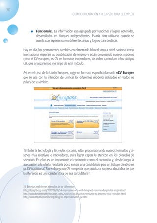 30
                                                                  GUÍA DE ORIENTACIÓN Y RECURSOS PARA EL EMPLEO




                              	 Funcionales. La información está agrupada por funciones y logros obtenidos,
                                desarrollados en bloques independientes. Estaría bien utilizarlo cuando se
                                cuenta con experiencia en diferentes áreas y logros para destacar.

                    Hoy en día, los permanentes cambios en el mercado laboral tanto a nivel nacional como
                    internacional mejoran las posibilidades de empleo y están propiciando nuevos modelos
                    como el CV europeo, los CV en formatos innovadores, los video curriculum o los códigos
                    QR, que analizaremos a lo largo de este módulo.

                    Así, en el caso de la Unión Europea, exige un formato específico llamado «CV Europe»
                    que se usa con la intención de unificar los diferentes modelos utilizados en todos los
                    países de su ámbito.




                    También la tecnología y las redes sociales, están proporcionando nuevos formatos y di-
                    seños más creativos e innovadores, para lograr captar la atención en los procesos de
                    selección. En ellos es tan importante el continente como el contenido y, desde luego, la
                    adecuación a la oferta: resultaría poco exitosa una candidatura para un trabajo creativo en
                    un CV tradicional. Sin embargo un CV rompedor que produzca sorpresa dará idea de que
                    la diferencia es una característica de esa candidatura27.


                    27. En estas web tienes ejemplos de cv diferentes:
                    http://designbeep.com/2010/08/18/54-impressive-and-well-designed-resume-designs-for-inspiration/
                    http://www.bestfreewebresources.com/2012/01/30-amazing-cvresume-to-impress-your-recruiter.html
                    http://www.creativosonline.org/blog/40-impresionantes-cv.html




guia_2012_cap1azul_corregido.indd 30                                                                                   03/10/12 12:44
 