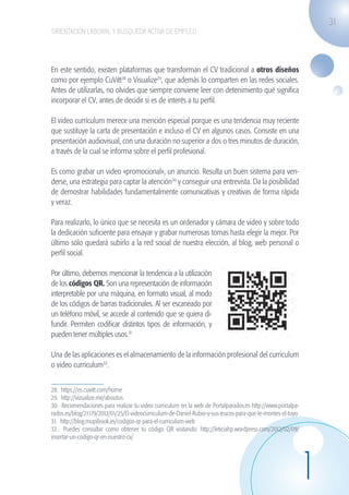31
                    ORIENTACIÓN LABORAL Y BÚSQUEDA ACTIVA DE EMPLEO




                   En este sentido, existen plataformas que transforman el CV tradicional a otros diseños
                   como por ejemplo CuVitt28 o Visualize29, que además lo comparten en las redes sociales.
                   Antes de utilizarlas, no olvides que siempre conviene leer con detenimiento qué significa
                   incorporar el CV, antes de decidir si es de interés a tu perfil.

                   El video currículum merece una mención especial porque es una tendencia muy reciente
                   que sustituye la carta de presentación e incluso el CV en algunos casos. Consiste en una
                   presentación audiovisual, con una duración no superior a dos o tres minutos de duración,
                   a través de la cual se informa sobre el perfil profesional.

                   Es como grabar un video «promocional», un anuncio. Resulta un buen sistema para ven-
                   derse, una estrategia para captar la atención30 y conseguir una entrevista. Da la posibilidad
                   de demostrar habilidades fundamentalmente comunicativas y creativas de forma rápida
                   y veraz.

                   Para realizarlo, lo único que se necesita es un ordenador y cámara de video y sobre todo
                   la dedicación suficiente para ensayar y grabar numerosas tomas hasta elegir la mejor. Por
                   último sólo quedará subirlo a la red social de nuestra elección, al blog, web personal o
                   perfil social.

                   Por último, debemos mencionar la tendencia a la utilización
                   de los códigos QR. Son una representación de información
                   interpretable por una máquina, en formato visual, al modo
                   de los códigos de barras tradicionales. Al ser escaneado por
                   un teléfono móvil, se accede al contenido que se quiera di-
                   fundir. Permiten codificar distintos tipos de información, y
                   pueden tener múltiples usos.31

                   Una de las aplicaciones es el almacenamiento de la información profesional del curriculum
                   o video curriculum32.


                   28. https://es.cuvitt.com/home
                   29. http://vizualize.me/aboutus
                   30. Recomendaciones para realizar tu video curriculum en la web de Portalparados.es http://www.portalpa-
                   rados.es/blog/21179/2012/01/25/El-videocurriculum-de-Daniel-Rubio-y-sus-trucos-para-que-te-montes-el-tuyo
                   31. http://blog.mupibook.es/codigos-qr-para-el-curriculum-web
                   32. Puedes consultar como obtener tu código QR visitando: http://leticiahp.wordpress.com/2012/02/09/
                   insertar-un-codigo-qr-en-nuestro-cv/




                                                                                                                               1
guia_2012_cap1azul_corregido.indd 31                                                                                               03/10/12 12:44
 