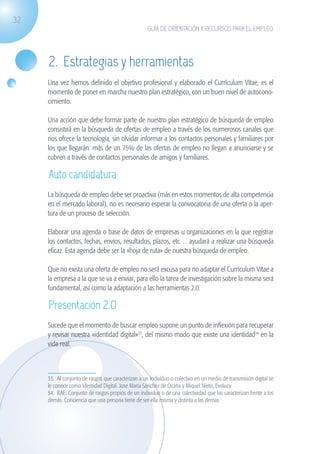 32
                                                                   GUÍA DE ORIENTACIÓN Y RECURSOS PARA EL EMPLEO




                    2. Estrategias y herramientas
                    Una vez hemos definido el objetivo profesional y elaborado el Currículum Vítae, es el
                    momento de poner en marcha nuestro plan estratégico, con un buen nivel de autocono-
                    cimiento.

                    Una acción que debe formar parte de nuestro plan estratégico de búsqueda de empleo
                    consistirá en la búsqueda de ofertas de empleo a través de los numerosos canales que
                    nos ofrece la tecnología, sin olvidar informar a los contactos personales y familiares por
                    los que llegarán: más de un 75% de las ofertas de empleo no llegan a anunciarse y se
                    cubren a través de contactos personales de amigos y familiares.

                    Auto candidatura
                    La búsqueda de empleo debe ser proactiva (más en estos momentos de alta competencia
                    en el mercado laboral), no es necesario esperar la convocatoria de una oferta o la aper-
                    tura de un proceso de selección.

                    Elaborar una agenda o base de datos de empresas u organizaciones en la que registrar
                    los contactos, fechas, envíos, resultados, plazos, etc… ayudará a realizar una búsqueda
                    eficaz. Esta agenda debe ser la «hoja de ruta» de nuestra búsqueda de empleo.

                    Que no exista una oferta de empleo no será excusa para no adaptar el Currículum Vítae a
                    la empresa a la que se va a enviar, para ello la tarea de investigación sobre la misma será
                    fundamental, así como la adaptación a las herramientas 2.0.

                    Presentación 2.0
                    Sucede que el momento de buscar empleo supone un punto de inflexión para recuperar
                    y revisar nuestra «identidad digital»33, del mismo modo que existe una identidad34 en la
                    vida real.



                    33. Al conjunto de rasgos que caracterizan a un individuo o colectivo en un medio de transmisión digital se
                    le conoce como Identidad Digital. Jose María Sánchez de Ocaña y Miquel Nieto, Evolucy.
                    34. RAE: Conjunto de rasgos propios de un individuo o de una colectividad que los caracterizan frente a los
                    demás. Conciencia que una persona tiene de ser ella misma y distinta a las demás.




guia_2012_cap1azul_corregido.indd 32                                                                                              03/10/12 12:44
 
