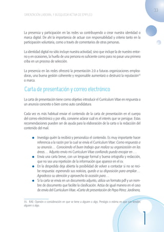 33
                    ORIENTACIÓN LABORAL Y BÚSQUEDA ACTIVA DE EMPLEO




                   La presencia y participación en las redes va contribuyendo a crear nuestra identidad o
                   marca digital. De ahí la importancia de actuar con responsabilidad y criterio tanto en la
                   participación voluntaria, como a través de comentarios de otras personas.

                   La identidad digital no sólo incluye nuestra actividad, sino que incluye la de nuestro entor-
                   no y en ocasiones, la huella de una persona es suficiente como para no pasar una primera
                   criba en un proceso de selección.

                   La presencia en las redes ofrecerá la presentación 2.0 a futuras organizaciones emplea-
                   doras, una buena gestión coherente y responsable aumentará o destruirá la reputación35
                   o marca.

                    Carta de presentación y correo electrónico
                   La carta de presentación tiene como objetivo introducir el Currículum Vítae en respuesta a
                   un anuncio concreto o bien como auto candidatura.

                   Cada vez es más habitual enviar el contenido de la carta de presentación en el cuerpo
                   del correo electrónico y por ello, conviene aclarar cuál es el interés que se persigue. Estas
                   recomendaciones pueden ser de ayuda para la elaboración de la carta o la redacción del
                   contenido del mail.

                             	 Investiga quién la recibirá y personaliza el contenido. Es muy importante hacer
                               referencia a la razón por la cual se envía el Currículum Vítae: Como respuesta a
                               su anuncio… Conociendo el buen trabajo que realiza su organización en las
                               áreas… Adjunto envío mi Currículum Vítae confiando pueda encajar en …
                             	 Envía una carta breve, con un lenguaje formal y buena ortografía y redacción,
                               que no sea una repetición de la información que aparece en el cv.
                             	 En la despedida deja abierta la posibilidad de volver a contactar si no se reci-
                               be respuesta: esperando sus noticias, quedo a su disposición para ampliar…
                               Agradezco su atención y aprovecho la ocasión para…
                             	 Si la carta se envía en un documento adjunto, utiliza un formato pdf y un nom-
                               bre de documento que facilite la clasificación. Actúa de igual manera en el caso
                               de envío del Currículum Vítae. «Carta de presentación de Pepa Pérez. Jardinera,


                   35. RAE: Opinión o consideración en que se tiene a alguien o algo. Prestigio o estima en que son tenidos
                   alguien o algo.




                                                                                                                              1
guia_2012_cap1azul_corregido.indd 33                                                                                              03/10/12 12:44
 