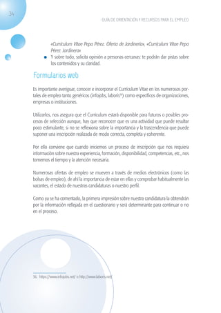 34
                                                                   GUÍA DE ORIENTACIÓN Y RECURSOS PARA EL EMPLEO




                                «Currículum Vítae Pepa Pérez. Oferta de Jardinería», «Currículum Vítae Pepa
                                Pérez. Jardinera»
                              	 Y sobre todo, solicita opinión a personas cercanas: te podrán dar pistas sobre
                                los contenidos y su claridad.

                    Formularios web
                    Es importante averiguar, conocer e incorporar el Currículum Vítae en los numerosos por-
                    tales de empleo tanto genéricos (infojobs, laboris36) como específicos de organizaciones,
                    empresas o instituciones.

                    Utilizarlos, nos asegura que el Currículum estará disponible para futuros o posibles pro-
                    cesos de selección aunque, hay que reconocer que es una actividad que puede resultar
                    poco estimulante, si no se reflexiona sobre la importancia y la trascendencia que puede
                    suponer una inscripción realizada de modo correcta, completa y coherente.

                    Por ello conviene que cuando iniciemos un proceso de inscripción que nos requiera
                    información sobre nuestra experiencia, formación, disponibilidad, competencias, etc., nos
                    tomemos el tiempo y la atención necesaria.

                    Numerosas ofertas de empleo se mueven a través de medios electrónicos (como las
                    bolsas de empleo), de ahí la importancia de estar en ellas y comprobar habitualmente las
                    vacantes, el estado de nuestras candidaturas o nuestro perfil.

                    Como ya se ha comentado, la primera impresión sobre nuestra candidatura la obtendrán
                    por la información reflejada en el cuestionario y será determinante para continuar o no
                    en el proceso.




                    36. https://www.infojobs.net/ o http://www.laboris.net/




guia_2012_cap1azul_corregido.indd 34                                                                               03/10/12 12:44
 