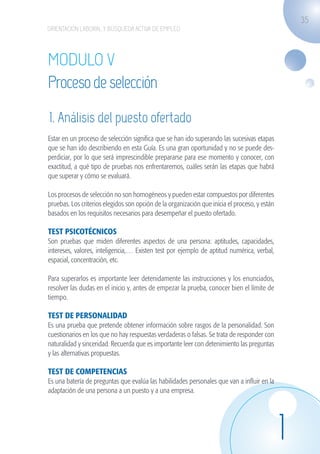 35
                    ORIENTACIÓN LABORAL Y BÚSQUEDA ACTIVA DE EMPLEO




                    MODULO V
                    Proceso de selección
                    1. Análisis del puesto ofertado
                    Estar en un proceso de selección significa que se han ido superando las sucesivas etapas
                    que se han ido describiendo en esta Guía. Es una gran oportunidad y no se puede des-
                    perdiciar, por lo que será imprescindible prepararse para ese momento y conocer, con
                    exactitud, a qué tipo de pruebas nos enfrentaremos, cuáles serán las etapas que habrá
                    que superar y cómo se evaluará.

                    Los procesos de selección no son homogéneos y pueden estar compuestos por diferentes
                    pruebas. Los criterios elegidos son opción de la organización que inicia el proceso, y están
                    basados en los requisitos necesarios para desempeñar el puesto ofertado.

                    TEST PSICOTÉCNICOS
                    Son pruebas que miden diferentes aspectos de una persona: aptitudes, capacidades,
                    intereses, valores, inteligencia,… Existen test por ejemplo de aptitud numérica, verbal,
                    espacial, concentración, etc.

                    Para superarlos es importante leer detenidamente las instrucciones y los enunciados,
                    resolver las dudas en el inicio y, antes de empezar la prueba, conocer bien el límite de
                    tiempo.

                    TEST DE PERSONALIDAD
                    Es una prueba que pretende obtener información sobre rasgos de la personalidad. Son
                    cuestionarios en los que no hay respuestas verdaderas o falsas. Se trata de responder con
                    naturalidad y sinceridad. Recuerda que es importante leer con detenimiento las preguntas
                    y las alternativas propuestas.

                    TEST DE COMPETENCIAS
                    Es una batería de preguntas que evalúa las habilidades personales que van a influir en la
                    adaptación de una persona a un puesto y a una empresa.




                                                                                                                   1
guia_2012_cap1azul_corregido.indd 35                                                                                   03/10/12 12:44
 