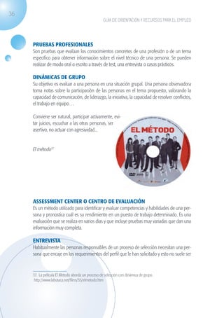36
                                                                  GUÍA DE ORIENTACIÓN Y RECURSOS PARA EL EMPLEO




                    PRUEBAS PROFESIONALES
                    Son pruebas que evalúan los conocimientos concretos de una profesión o de un tema
                    específico para obtener información sobre el nivel técnico de una persona. Se pueden
                    realizar de modo oral o escrito a través de test, una entrevista o casos prácticos.

                    DINÁMICAS DE GRUPO
                    Su objetivo es evaluar a una persona en una situación grupal. Una persona observadora
                    toma notas sobre la participación de las personas en el tema propuesto, valorando la
                    capacidad de comunicación, de liderazgo, la iniciativa, la capacidad de resolver conflictos,
                    el trabajo en equipo…

                    Conviene ser natural, participar activamente, evi-
                    tar juicios, escuchar a las otras personas, ser
                    asertivo, no actuar con agresividad...


                    El método37




                    ASSESSMENT CENTER O CENTRO DE EVALUACIÓN
                    Es un método utilizado para identificar y evaluar competencias y habilidades de una per-
                    sona y pronostica cuál es su rendimiento en un puesto de trabajo determinado. Es una
                    evaluación que se realiza en varios días y que incluye pruebas muy variadas que dan una
                    información muy completa.

                    ENTREVISTA
                    Habitualmente las personas responsables de un proceso de selección necesitan una per-
                    sona que encaje en los requerimientos del perfil que le han solicitado y esto no suele ser



                    37. La película El Metodo aborda un proceso de selección con dinámica de grupo.
                     http://www.labutaca.net/films/35/elmetodo.htm




guia_2012_cap1azul_corregido.indd 36                                                                               03/10/12 12:44
 