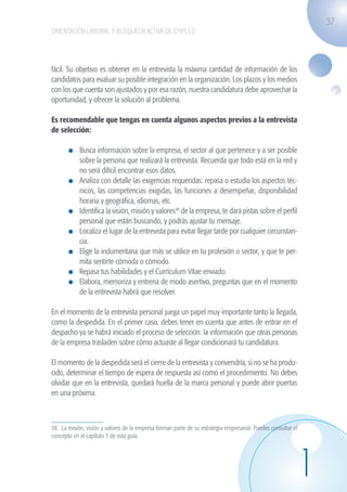 37
                    ORIENTACIÓN LABORAL Y BÚSQUEDA ACTIVA DE EMPLEO




                    fácil. Su objetivo es obtener en la entrevista la máxima cantidad de información de los
                    candidatos para evaluar su posible integración en la organización. Los plazos y los medios
                    con los que cuenta son ajustados y por esa razón, nuestra candidatura debe aprovechar la
                    oportunidad, y ofrecer la solución al problema.

                    Es recomendable que tengas en cuenta algunos aspectos previos a la entrevista
                    de selección:

                              	 Busca información sobre la empresa, el sector al que pertenece y a ser posible
                                sobre la persona que realizará la entrevista. Recuerda que todo está en la red y
                                no será difícil encontrar esos datos.
                              	 Analiza con detalle las exigencias requeridas: repasa o estudia los aspectos téc-
                                nicos, las competencias exigidas, las funciones a desempeñar, disponibilidad
                                horaria y geográfica, idiomas, etc.
                              	 Identifica la visión, misión y valores38 de la empresa, te dará pistas sobre el perfil
                                personal que están buscando, y podrás ajustar tu mensaje.
                              	 Localiza el lugar de la entrevista para evitar llegar tarde por cualquier circunstan-
                                cia.
                              	 Elige la indumentaria que más se utilice en tu profesión o sector, y que te per-
                                mita sentirte cómoda o cómodo.
                              	 Repasa tus habilidades y el Currículum Vítae enviado.
                              	 Elabora, memoriza y entrena de modo asertivo, preguntas que en el momento
                                de la entrevista habrá que resolver.

                    En el momento de la entrevista personal juega un papel muy importante tanto la llegada,
                    como la despedida. En el primer caso, debes tener en cuenta que antes de entrar en el
                    despacho ya se habrá iniciado el proceso de selección: la información que otras personas
                    de la empresa trasladen sobre cómo actuaste al llegar condicionará tu candidatura.

                    El momento de la despedida será el cierre de la entrevista y convendría, si no se ha produ-
                    cido, determinar el tiempo de espera de respuesta así como el procedimiento. No debes
                    olvidar que en la entrevista, quedará huella de la marca personal y puede abrir puertas
                    en una próxima.



                    38. La misión, visión y valores de la empresa forman parte de su estrategia empresarial. Puedes consultar el
                    concepto en el capitulo 3 de esta guía.




                                                                                                                                   1
guia_2012_cap1azul_corregido.indd 37                                                                                                   03/10/12 12:44
 