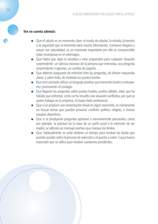 38
                                                              GUÍA DE ORIENTACIÓN Y RECURSOS PARA EL EMPLEO




                    Ten en cuenta además:

                              	 Que el saludo es un momento clave: el modo de saludar, la mirada, la tensión
                                o la seguridad que se transmite dará mucha información. Conviene relajarse y
                                actuar con naturalidad, es un momento importante por ello es comprensible
                                notar «mariposas en el estómago».
                              	 Que habrá que dejar la iniciativa y estar preparados para cualquier situación
                                sorprendente: un silencio excesivo de la persona que entrevista, una pregunta
                                sorprendente o agresiva, un cambio de papeles…
                              	 Que deberás asegurarte de entender bien las preguntas, de ofrecer respuestas
                                claras, y sobre todo, de trasladar tus puntos fuertes.
                              	 Que será acertado utilizar un lenguaje positivo que transmita ilusión y entusias-
                                mo: promoverán el contagio.
                              	 Que llegarán las preguntas sobre puntos fuertes, puntos débiles, retos que ha
                                habido que enfrentar, cómo se ha resuelto una situación conflictiva, por qué se
                                quiere trabajar en la empresa, el mayor éxito profesional, …
                              	 Que si se produce una conversación trivial en algún momento, es conveniente
                                no buscar temas que puedan provocar conflicto: política, religión, e incluso
                                equipos deportivos.
                              	 Que si se produjeran preguntas agresivas o excesivamente personales, como
                                por ejemplo: la solicitud de la clave de un perfil social o la intención de ser
                                madre, se utilizará un mensaje asertivo que marque los límites.
                              	 Que, habitualmente se suele destinar un tiempo para resolver las dudas que
                                puedan quedar sobre el proceso de selección y el puesto a cubrir. Causa buena
                                impresión que se utilice para resolver cuestiones pendientes.




guia_2012_cap1azul_corregido.indd 38                                                                                03/10/12 12:44
 