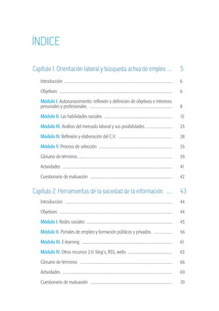 Índice

                   Capítulo 1. Orientación laboral y búsqueda activa de empleo . ...	 5
                   	        Introducción ....................................................................................................................	    6

                   	        Objetivos ........................................................................................................................	   6

                   	        Módulo I. Autoconocimiento: reflexión y definición de objetivos e intereses
                   	        personales y profesionales .........................................................................................	                 8

                   	        Módulo II. Las habilidades sociales .........................................................................	                        15
                   	        Módulo III. Análisis del mercado laboral y sus posibilidades . ...........................	                                           23

                   	        Módulo IV. Reflexión y elaboración del C.V. .........................................................	                                28

                   	        Módulo V. Proceso de selección ..............................................................................	                        35

                   	        Glosario de términos ....................................................................................................	            39

                   	        Actividades .....................................................................................................................	    41

                   	        Cuestionario de evaluación ........................................................................................	                  42


                   Capítulo 2. Herramientas de la sociedad de la información ......	 43
                   	        Introducción ...................................................................................................................	     44

                   	        Objetivos ........................................................................................................................	   44

                   	        Módulo I. Redes sociales ...........................................................................................	                 45

                   	        Módulo II. Portales de empleo y formación públicos y privados ....................	                                                   56

                   	        Módulo III. E-learning .................................................................................................	             61

                   	        Módulo IV. Otros recursos 2.0: blog´s, RSS, webs ...............................................	                                     63

                   	        Glosario de términos ...................................................................................................	             66

                   	        Actividades .....................................................................................................................	    69

                   	        Cuestionario de evaluación ........................................................................................	                  70




guia_2012_cap0azul.indd 3                                                                                                                                              03/10/12 12:50
 