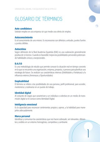 39
                    ORIENTACIÓN LABORAL Y BÚSQUEDA ACTIVA DE EMPLEO




                    Glosario de términos
                    Auto candidatura
                    Solicitar empleo en una empresa sin que medie una oferta de empleo.

                    Autoconocimiento
                    Es el conocimiento de uno mismo. Es reconocerse con defectos y virtudes, puntos fuertes
                    y puntos débiles.

                    Autoestima
                    Según definición de la Real Academia Española (RAE) es una «valoración generalmente
                    positiva de sí mismo». Cuando es favorable mejora las posibilidades personales potencian-
                    do habilidades únicas y excepcionales.

                    D.A.F.O
                    Es una metodología de estudio que permite conocer la situación real en tiempo concreto
                    en la que se encuentra una organización, empresa, proyecto, o persona para planificar una
                    estrategia de futuro. Se analizan sus características internas (Debilidades y Fortalezas) y la
                    influencia externa (Amenazas y Oportunidades)

                    Empleabilidad
                    El término se refiere a las posibilidades de una persona, perfil profesional, para acceder,
                    mantenerse y reubicarse en un puesto de trabajo.

                    Identidad digital
                    Al conjunto de rasgos que caracterizan a un individuo o colectivo en un medio de trans-
                    misión digital se le conoce como Identidad Digital.

                    Inteligencia emocional
                    Es la capacidad para reconocer sentimientos propios y ajenos, y la habilidad para mane-
                    jarlos adecuadamente.

                    Marca personal
                    Identificar y comunicar las características que nos hacen sobresalir, ser relevantes, diferen-
                    tes y visibles en un entorno homogéneo, competitivo y cambiante.




                                                                                                                     1
guia_2012_cap1azul_corregido.indd 39                                                                                     03/10/12 12:44
 