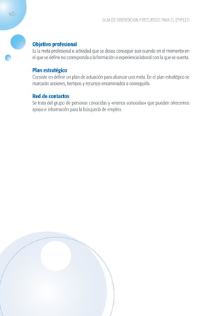 40
                                                           GUÍA DE ORIENTACIÓN Y RECURSOS PARA EL EMPLEO




                   Objetivo profesional
                   Es la meta profesional o actividad que se desea conseguir aun cuando en el momento en
                   el que se define no corresponda a la formación o experiencia laboral con la que se cuenta.

                   Plan estratégico
                   Consiste en definir un plan de actuación para alcanzar una meta. En el plan estratégico se
                   marcarán acciones, tiempos y recursos encaminados a conseguirla.

                   Red de contactos
                   Se trata del grupo de personas conocidas y «menos conocidas» que pueden ofrecernos
                   apoyo e información para la búsqueda de empleo.




guia_2012_cap1azul_corregido.indd 40                                                                            03/10/12 12:44
 