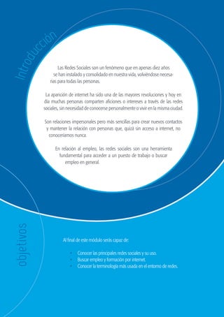 44
                                                               GUÍA DE ORIENTACIÓN Y RECURSOS PARA EL EMPLEO




                        cc ión
          du
    Intro


                                      Las Redes Sociales son un fenómeno que en apenas diez años
                                   se han instalado y consolidado en nuestra vida, volviéndose necesa-
                                 rias para todas las personas.

                               La aparición de internet ha sido una de las mayores revoluciones y hoy en
                              día muchas personas comparten aficiones o intereses a través de las redes
                              sociales, sin necesidad de conocerse personalmente o vivir en la misma ciudad.

                              Son relaciones impersonales pero más sencillas para crear nuevos contactos
                               y mantener la relación con personas que, quizá sin acceso a internet, no
                                conoceríamos nunca.

                                    En relación al empleo, las redes sociales son una herramienta
                                      fundamental para acceder a un puesto de trabajo o buscar
                                         empleo en general.
     objetivos




                                        Al final de este módulo serás capaz de:

                                            •	 Conocer las principales redes sociales y su uso.
                                            •	 Buscar empleo y formación por internet.
                                            •	 Conocer la terminología más usada en el entorno de redes.




guia_2012_cap2_azul.indd 44                                                                                    03/10/12 12:45
 