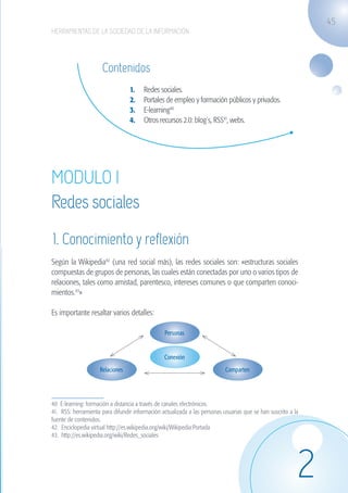 45
                   HERRAMIENTAS DE LA SOCIEDAD DE LA INFORMACIÓN




                                         Contenidos
                                                     1.	   Redes sociales.
                                                     2.	   Portales de empleo y formación públicos y privados.
                                                     3.	   E-learning40
                                                     4.	   Otros recursos 2.0: blog´s, RSS41, webs.




                   MODULO I
                   Redes sociales
                    1. Conocimiento y reflexión
                   Según la Wikipedia42 (una red social más), las redes sociales son: «estructuras sociales
                   compuestas de grupos de personas, las cuales están conectadas por uno o varios tipos de
                   relaciones, tales como amistad, parentesco, intereses comunes o que comparten conoci-
                   mientos.43»

                   Es importante resaltar varios detalles:

                                                                    Personas


                                                                    Conexión
                                        Relaciones                                            Comparten




                   40 E-learning: formación a distancia a través de canales electrónicos.	
                   41. RSS: herramienta para difundir información actualizada a las personas usuarias que se han suscrito a la
                   fuente de contenidos.
                   42. Enciclopedia virtual http://es.wikipedia.org/wiki/Wikipedia:Portada	
                   43. http://es.wikipedia.org/wiki/Redes_sociales




                                                                                                                             2
guia_2012_cap2_azul.indd 45                                                                                                      03/10/12 12:45
 