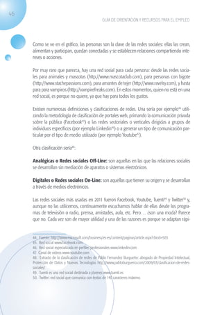 46
                                                                GUÍA DE ORIENTACIÓN Y RECURSOS PARA EL EMPLEO




                   Como se ve en el gráfico, las personas son la clave de las redes sociales: ellas las crean,
                   alimentan y participan, quedan conectadas y se establecen relaciones compartiendo inte-
                   reses o acciones.

                   Por muy raro que parezca, hay una red social para cada persona: desde las redes socia-
                   les para animales y mascotas (http://www.mascotaclub.com), para personas con bigote
                   (http://www.stachepassions.com), para amantes de tejer (http://www.ravelry.com), y hasta
                   para para vampiros (http://vampirefreaks.com). En estos momentos, quien no está en una
                   red social, es porque no quiere, ya que hay para todos los gustos.

                   Existen numerosas definiciones y clasificaciones de redes. Una sería por ejemplo44 utili-
                   zando la metodología de clasificación de portales web, primando la comunicación privada
                   sobre la pública (Facebook45) o las redes sectoriales o verticales dirigidas a grupos de
                   individuos específicos (por ejemplo Linkedin46) o a generar un tipo de comunicación par-
                   ticular por el tipo de medio utilizado (por ejemplo Youtube47).

                   Otra clasificación sería48:

                   Analógicas o Redes sociales Off-Line: son aquellas en las que las relaciones sociales
                   se desarrollan sin mediación de aparatos o sistemas electrónicos.

                   Digitales o Redes sociales On-Line: son aquellas que tienen su origen y se desarrollan
                   a través de medios electrónicos.

                   Las redes sociales más usadas en 2011 fueron Facebook, Youtube, Tuenti49 y Twitter50 y,
                   aunque no las utilicemos, continuamente escuchamos hablar de ellas desde los progra-
                   mas de televisión o radio, prensa, amistades, aula, etc. Pero… ¿son una moda? Parece
                   que no. Cada vez son de mayor utilidad y una de las razones es porque se adaptan rápi-


                   44. Fuente: http://www.microsoft.com/business/es-es/content/paginas/article.aspx?cbcid=503
                   45. Red social www.facebook.com
                   46. Red social especializada en perfiles profesionales www.linkedin.com
                   47. Canal de videos www.youtube.com
                   48. Extracto de la clasificación de redes de Pablo Fernandez Burgueño: abogado de Propiedad Intelectual,
                   Protección de Datos y Nuevas Tecnologías http://www.pabloburgueno.com/2009/03/clasificacion-de-redes-
                   sociales/
                   49. Tuenti es una red social destinada a jóvenes www.tuenti.es
                   50. Twitter: red social que comunica con textos de 140 caracteres máximo.




guia_2012_cap2_azul.indd 46                                                                                                   03/10/12 12:45
 