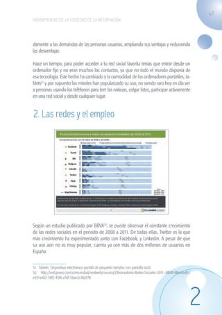 47
                   HERRAMIENTAS DE LA SOCIEDAD DE LA INFORMACIÓN




                   damente a las demandas de las personas usuarias, ampliando sus ventajas y reduciendo
                   las desventajas.

                   Hace un tiempo, para poder acceder a tu red social favorita tenías que entrar desde un
                   ordenador fijo y no eran muchos los contactos, ya que no todo el mundo disponía de
                   esa tecnología. Este hecho ha cambiado y la comodidad de los ordenadores portátiles, ta-
                   blets51 y por supuesto los móviles han popularizado su uso, no siendo raro hoy en día ver
                   a personas usando los teléfonos para leer las noticias, colgar fotos, participar activamente
                   en una red social y desde cualquier lugar.


                    2. Las redes y el empleo




                   Según un estudio publicado por BBVA52, se puede observar el constante crecimiento
                   de las redes sociales en el periodo de 2008 a 2011. De todas ellas, Twitter es la que
                   más crecimiento ha experimentado junto con Facebook, y Linkedin. A pesar de que
                   su uso aún no es muy popular, cuenta ya con más de dos millones de usuarios en
                   España.


                   51. Tablets: Dispositivo electrónico portátil de pequeño tamaño con pantalla táctil.
                   52. http://red.gnoss.com/comunidad/nextweb/recurso/Observatorio-Redes-Sociales-2011--BBVA-Microsoft-/
                   e451a4b2-38f3-43f6-a76f-56ae2c18a378




                                                                                                                       2
guia_2012_cap2_azul.indd 47                                                                                                03/10/12 12:45
 