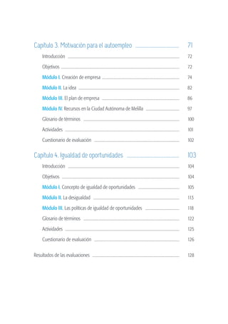Capítulo 3. Motivación para el autoempleo .....................................	 71
                   	        Introducción ...................................................................................................................	       72

                   	        Objetivos	..........................................................................................................................	   72

                   	        Módulo I. Creación de empresa . ..............................................................................	                         74

                   	        Módulo II. La idea .......................................................................................................	             82

                   	        Módulo III. El plan de empresa ...............................................................................	                         86

                   	        Módulo IV. Recursos en la Ciudad Autónoma de Melilla ...................................	                                               97

                   	        Glosario de términos ...................................................................................................	               100

                   	        Actividades .....................................................................................................................	      101

                   	        Cuestionario de evaluación ........................................................................................	                    102


                   Capítulo 4. Igualdad de oportunidades ............................................	 103
                   	        Introducción ...................................................................................................................	       104

                   	        Objetivos ........................................................................................................................	     104

                   	        Módulo I. Concepto de igualdad de oportunidades ...........................................	                                            105

                   	        Módulo II. La desigualdad .........................................................................................	                    113

                   	        Módulo III. Las políticas de igualdad de oportunidades ....................................	                                            118

                   	        Glosario de términos ...................................................................................................	               122

                   	        Actividades .....................................................................................................................	      125

                   	        Cuestionario de evaluación ........................................................................................	                    126


                   Resultados de las evaluaciones . ........................................................................................	                       128




guia_2012_cap0azul.indd 4                                                                                                                                                 03/10/12 12:50
 