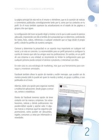 49
                   HERRAMIENTAS DE LA SOCIEDAD DE LA INFORMACIÓN




                   La página principal de esta red es el «muro» o «timelime», que es la sucesión de noticias
                   o comentarios publicados cronológicamente tanto por ti, como por tus contactos en tu
                   perfil. En el muro también aparecen las actualizaciones en el estado de las páginas o
                   grupos a los que sigues.

                   La configuración del muro se puede elegir y mostrar o no lo que a cada usuario le parezca
                   adecuado, imponiendo con ello el ámbito de la privacidad que se determine, controlando
                   los textos, fotos, videos, referencias o cualquier anotación que se haga desde el propio
                   perfil, o desde los perfiles de nuestros «amigos».

                   Conocer y determinar la privacidad es un aspecto muy importante en cualquier red
                   social, y en esta en concreto. Lo recomendable para un perfil personal es configurar la
                   cuenta de manera que sólo tus amigos vean tus publicaciones. En cambio, en un perfil
                   de una empresa o una entidad, se recomienda no limitar la configuración para que
                   cualquier persona pueda conocer el servicio o producto, e interactuar con ellos.

                   En este caso es una estrategia de marketing, más que una herramienta para con-
                   seguir y mantener amistades.

                   Facebook también ofrece la opción de mandar y recibir mensajes, que pueden ser de
                   manera privada (sólo lo puede ver quien lo manda y recibe), en grupo o público, si son
                   publicados en el muro.

                   Además, existe una opción para organizar eventos
                   y multitud de aplicaciones: desde juegos a concur-
                   sos, sorteos o estadísticas.

                   Dentro de Facebook tenemos opción de tener
                   contacto con las marcas y empresas. Sus actua-
                   lizaciones, noticias y demás publicaciones nos
                   pueden-deben ayudar y aportar valor. A algu-
                   nas marcas o empresas igual las seguimos por
                   promociones, como pueden ser descuentos,
                   regalos, concursos y a otras por información o
                   novedades.




                                                                                                           2
guia_2012_cap2_azul.indd 49                                                                                    03/10/12 12:45
 