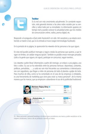 50
                                                                 GUÍA DE ORIENTACIÓN Y RECURSOS PARA EL EMPLEO




                                               Twitter
                                               Es la red con más crecimiento actualmente. En constante expan-
                                               sión, está ganando terreno a las otras redes sociales por su sen-
                                               cillez y sobre todo por su inmediatez: la información aparece en
                                               tiempo real y puedes conocer la actualidad antes que los medios
                                               de comunicación online, radios, prensa digital, etc.

                   Responde a la pregunta «¿Qué estás haciendo?» en sólo 140 caracteres y ya estarás escri-
                   biendo un tweet o tuit, que es la entrada al muro (según terminología Facebook).

                   En la portada de tu página, te aparecerán los «tweets» de las personas a las que sigues.

                   En esta red puedes publicar mensajes y seguir a todas las personas que quieras, y que te
                   sigan sin límites, sin validar ninguna opción. También es posible enviar mensajes privados
                   (sólo a la gente que sigues y te sigue), participar en concursos, seguir eventos...

                   Los «tweets» suelen llevar información a parte del mensaje, un enlace a una página, una
                   foto o vídeo. Su uso se ha extendido entre las personas famosas: deportistas, cantantes,
                   políticos, periodistas, …, y cada vez son más frecuentes sus comentarios e interactuacio-
                   nes con seguidores, que llegan a miles de personas de todo el planeta a golpe de tecla.
                   Para muchos de ellos, como se ha comentado en el caso de las empresas o entidades,
                   es una herramienta de marketing que sirve para crear su marca personal55, de la misma
                   manera que las marcas, que ya empiezan a abandonar el uso de la publicidad tradicional.




                   55. Marca personal o personal branding es la técnica para considerarse una marca y poder «venderse» en las
                   mejores condiciones, como si de un producto o servicio se tratara.




guia_2012_cap2_azul.indd 50                                                                                                     03/10/12 12:45
 