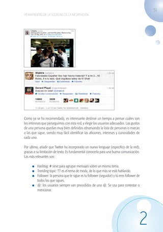 51
                   HERRAMIENTAS DE LA SOCIEDAD DE LA INFORMACIÓN




                   Como ya se ha recomendado, es interesante destinar un tiempo a pensar cuáles son
                   los intereses que perseguimos con esta red, y elegir los usuarios adecuados. Los gustos
                   de una persona quedan muy bien definidos observando la lista de personas o marcas
                   a las que sigue, siendo muy fácil identificar las aficiones, intereses y curiosidades de
                   cada uno.

                   Por ultimo, añadir que Twitter ha incorporado un nuevo lenguaje (específico de la red),
                   gracias a su limitación de texto. Es fundamental conocerlo para una buena comunicación.
                   Las más relevantes son:

                              	 Hashtag: # sirve para agrupar mensajes sobre un mismo tema.
                              	 Trending topic: TT es el tema de moda, de lo que más se está hablando.
                              	 Follower: la persona que te sigue es tu follower (seguidor) y tú eres follower de
                                todos los que sigues.
                              	 @: los usuarios siempre van precedidos de una @. Se usa para contestar o
                                mencionar.




                                                                                                                2
guia_2012_cap2_azul.indd 51                                                                                         03/10/12 12:45
 