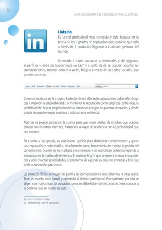 52
                                                             GUÍA DE ORIENTACIÓN Y RECURSOS PARA EL EMPLEO




                                                  LinkedIn
                                                  Es la red profesional más conocida y está basada en la
                                                  teoría de los 6 grados de separación que sostiene que sólo
                                                  a través de 6 contactos llegamos a cualquier persona del
                                                  mundo.

                                             Orientada a hacer contactos profesionales y de negocios,
                   el perfil es y debe ser básicamente un CV56 y a partir de él, se pueden solicitar re-
                   comendaciones, mostrar enlaces a webs, blogs o cuentas de las redes sociales, que
                   puedes conectar.




                   Como se muestra en la imagen, Linkedin ofrece diferentes aplicaciones todas ellas dirigi-
                   das a mejorar la empleabilidad o a mantener la reputación como empresa. Entre ellas, la
                   posibilidad de buscar empleo donde las empresas cuelgan los puestos ofertados, y desde
                   donde se pueden enviar currícula o solicitar una entrevista.

                   Además se puede configurar la cuenta para que envíe alertas de empleo que pueden
                   encajar con nuestros intereses, formación, o lugar de residencia con la periodicidad que
                   nos interese.

                   En cuanto a los grupos, es una buena opción para demostrar conocimientos y ganar
                   una reputación y notoriedad o, simplemente como herramienta de mejora o gestión del
                   conocimiento. Suelen ser muy activos y numerosos, y los conforman personas expertas o
                   avanzadas en la materia de referencia. El «networking57» que se genera es muy enriquece-
                   dor y abre muchas posibilidades. El problema de algunos es que son privados y hay que
                   pedir autorización para entrar.

                   En Linkedin desde la imagen de perfil a las comunicaciones son diferentes a otras redes.
                   Todo es mucho más formal y orientado al ámbito profesional. Precisamente por ello se
                   eligen con mayor rigor los contactos: siempre debe haber un fin común o bien, conocer a
                   la persona que se quiere agregar.

                   56. CV: curriculum vitae.
                   57. Networking: red de contactos.




guia_2012_cap2_azul.indd 52                                                                                    03/10/12 12:45
 