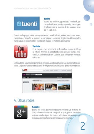 53
                   HERRAMIENTAS DE LA SOCIEDAD DE LA INFORMACIÓN




                                                                Tuenti
                                                                Es una red social muy parecida a Facebook, pe-
                                                                ro destinada a un publico español y con un per-
                                                                fil adolescente: la mayoría de los usuarios tiene
                                                                de 14 a 25 años.

                   En esta red agregas contactos compartiendo con ellos fotos, videos, canciones, frases,
                   comentarios. También se pueden seguir páginas y marcas. Según los datos actuales
                   Tuenti sigue en crecimiento y cuenta con más de 14 millones de usuarios.

                                               Youtube
                                               Es la mayor y más importante red social en cuanto a vídeos
                                               se refiere. A través de ellos también se consigue fama o rele-
                                               vancia, y se interactúa con usuarios que comparten intereses
                                               comunes.

                   En Youtube los usuarios son personas o empresas, y cada cual hace el uso que considera ade-
                   cuado. Lo peculiar de esta red es que no es obligatorio subir videos, ni si quiera estar registrado.




                          	




                     4. Otras redes
                                              Google+
                                              Es una red social, de creación bastante reciente (28 de Junio de
                                              2011). «Nuevas formas de compartir lo que quieras con quien
                                              quieras» es el eslogan. La idea es seleccionar las acciones que

                   	
  
                                              realizas y dirigirlas hacia las personas que te interesan.




                                                                                                                      2
guia_2012_cap2_azul.indd 53                                                                                               03/10/12 12:45
 