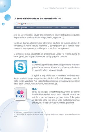 54
                                                                GUÍA DE ORIENTACIÓN Y RECURSOS PARA EL EMPLEO




                   Las partes más importantes de esta nueva red social son:




                   	
  

                   Abre una vía novedosa de agrupar a los contactos por círculos: cada publicación puedes
                   elegir que círculo puede visualizarlo (amigos, familia, seguidores…).

                   Cuenta con diversas aplicaciones muy interesantes. Las fotos, por ejemplo, además de
                   compartirlas, se pueden retocar y transformar. O los «hangouts58», que te permiten hablar
                   cara a cara con una persona, con vídeo y voz, incluso hasta con 9 personas.

                   La comodidad es que agrupa todas las aplicaciones de Google y si ya tienes cuenta de
                   correo (gmail), será muy sencillo crearse el perfil y agregar los contactos.

                                               Skype
                                               Es una red que permite realizar llamadas por teléfono de manera
                                               gratuita59 entre usuarios. Además, se puede conectar la cámara
                                               del ordenador y hacer una video llamada.

                                              El registro es muy sencillo: sólo se necesita un nombre de usua-
                   rio para localizar contactos, aunque también existe la posibilidad de búsqueda a través de
                   mail o nombre y apellidos. Poco a poco ha ido incorporando novedades y ya es posible el
                   desvío de las llamadas, mandar archivos, mandar mensajes.

                                                Flickr
                                                Es una red social para compartir fotografías y videos que permite
                                                hacerlas visibles a todo el mundo, o sólo a personas invitadas. Per-
                                                mite hacer comentarios y crear grupos en función de los gustos
                                                de la persona. Como en el caso de Skype, cuenta con una versión
                                                gratuita y otra de pago con mayor número de aplicaciones.



                   58. Hangouts: conversaciones a través de la red.
                   59. Tiene opción de pago que te permite llamar a cualquier teléfono del mundo o hacer video llamadas en
                   grupo.




guia_2012_cap2_azul.indd 54                                                                                                  03/10/12 12:45
 
