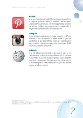 55
                   HERRAMIENTAS DE LA SOCIEDAD DE LA INFORMACIÓN




                                                  Pinterest
                                                  Sirve para encontrar, compartir, filtrar y organizar principalmen-
                                                  te imágenes, y también vídeos. Es posible la curación digital60
                                                  (organización de contenidos) con tableros personales temáticos
                                                  con los que establecer y compartir contenidos multimedia. Es
                                                  muy reciente y está dándose a conocer en España.

                                                  Instagram
                                                  Es una aplicación gratuita para compartir imagenes en diferen-
                                                  tes redes sociales como Facebook, Twitter, o Flickr. Su principal
                                                  característica es que da una forma cuadrada y redondeada en
                                                  las puntas a las fotografías, en honor a las (ya antiguas) Kodak
                                                  Instamatic y las cámaras Polaroid.

                                                  Wikipedia
                                                  Es la red del conocimiento: todo lo que quieras saber se en-
                                                  cuentra en ella. Su principal característica es que la forman y ali-
                                                  mentan todos los usuarios. Cualquier persona puede completar
                                                  un artículo, compartiendo el conocimiento con todo el mundo.
                                                  Es totalmente gratuita y actualmente es la mayor y más popular
                                                  obra de consulta en internet.




                   60. La curación digital es la tarea que hacen las personas usuarias de las redes catalogando y organizando los
                   contenidos que se vuelcan en ellas.




                                                                                                                                2
guia_2012_cap2_azul.indd 55                                                                                                         03/10/12 12:45
 