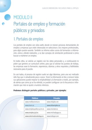 56
                                                          GUÍA DE ORIENTACIÓN Y RECURSOS PARA EL EMPLEO




                   MODULO II
                   Portales de empleo y formación
                   públicos y privados
                   1. Portales de empleo
                   Los portales de empleo son sitios webs donde se reúnen personas demandantes de
                   empleo y empresas que están interesadas en seleccionar a los mejores profesionales,
                   para algún puesto vacante. También se informa sobre cursos de formación o informa-
                   ción, cómo y dónde realizarlos, y se dan consejos de orientación profesional o cómo
                   buscar o mantener un empleo.

                   En todos ellos, se solicita un registro con los datos personales y, a continuación te
                   piden que generes un currículum online, para que al solicitar los puestos de trabajo,
                   las empresas vean la formación, experiencia, idiomas y otros requisitos y habilidades
                   necesarios para el puesto.

                   En casi todos, el proceso de registro suele ser algo laborioso, pero una vez realizado
                   sólo hay que ir actualizando poco a poco. Tener la información al día y conocer todas
                   sus aplicaciones puede mejorar la empleabilidad y la formación a través, por ejemplo,
                   de alertas que como ya se ha referido, se pueden configurar con la frecuencia e infor-
                   mación que más se ajuste a nuestros intereses.

                   Podemos distinguir portales públicos y privados, por ejemplo:


                                           Públicos                     Privados
                                  www.melillaorienta.es        www.infojobs.net
                                  www.inem.es                  www.infoempleo.es
                                  www.empleopublico.jccm.es    www.monster.es
                                  www.empleo.jcyl.es           www.michaelpage.es
                                  www.extremaduratrabaja.es    www.trabajar.com




guia_2012_cap2_azul.indd 56                                                                                 03/10/12 12:45
 