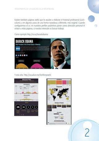 57
                   HERRAMIENTAS DE LA SOCIEDAD DE LA INFORMACIÓN




                   Existen también páginas webs que te ayudan a elaborar el historial profesional (curri-
                   culum), y en algunos casos de una forma novedosa y diferente, más original. Cuando
                   configuremos el cv, en nuestros perfiles podremos poner como dirección personal el
                   enlace a estas páginas, si nuestra intención es buscar trabajo.

                   Como ejemplo http://re.vu/barackobama




                   	
  

                   Y esta otra: http://vizualize.me/herlifeinpixels




                                                                                                        2
guia_2012_cap2_azul.indd 57                                                                                 03/10/12 12:45
 