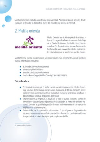 58
                                                             GUÍA DE ORIENTACIÓN Y RECURSOS PARA EL EMPLEO




                   Son herramientas gratuitas y existe una gran variedad. Además se puede acceder desde
                   cualquier ordenador o dispositivo móvil del mundo con acceso a internet.


                   2. Melilla orienta
                                                               Melilla Orienta61 es el primer portal de empleo y
                                                               formación especializado en el mercado de trabajo
                                                               de la Ciudad Autónoma de Melilla. En constante
                                                               actualización de contenidos, es una herramienta
                                                               fundamental para conocer las ofertas profesiona-
                                                               les y formativas que se suceden en nuestra Ciudad.

                   Melilla Orienta cuenta con perfiles en las redes sociales más importantes, donde también
                   publica información relevante:

                              	   es.linkedin.com/in/melillaorienta
                              	   twitter.com/MelillaOrienta
                              	   youtube.com/user/melillaorienta
                              	   facebook.com/pages/Melilla-Orienta/230821480298620

                   Está enfocado a:

                              	 Personas desempleadas. El portal cuenta con información sobre ofertas de em-
                                pleo y cursos de formación de la Ciudad Autónoma de Melilla. También ofrece
                                otros servicios como la creación de currículum europeo, suscripción a noticias y
                                documentos y solicitud de puestos de trabajo.
                              	 Emprendedores y empresas. A través de la web se puede acceder a cursos de
                                formación y subvenciones especificas de la Ciudad y el resto del territorio na-
                                cional. También es posible la gestión directa o indirectamente de las ofertas de
                                empleo de la propia empresa.
                              	 Profesionales de la orientación y formación. El portal pone a disposición de
                                las personas usuarias una red de orientación y formación con información en
                                tiempo real de la oferta formativa y de empleo en Melilla.


                   61. www.melillaorienta.es




guia_2012_cap2_azul.indd 58                                                                                         03/10/12 12:45
 