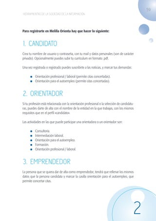 59
                   HERRAMIENTAS DE LA SOCIEDAD DE LA INFORMACIÓN




                   Para registrarte en Melilla Orienta hay que hacer lo siguiente:


                   1. CANDIDATO
                   Crea tu nombre de usuario y contraseña, con tu mail y datos personales (son de carácter
                   privado). Opcionalmente puedes subir tu currículum en formato .pdf.

                   Una vez registrada o registrado puedes suscribirte a las noticias, y marcar tus demandas:
                   	
                          	 Orientación profesional / laboral (permite citas concertadas).
                          	 Orientación para el autoempleo (permite citas concertadas).


                   2. ORIENTADOR
                   Si tu profesión está relacionada con la orientación profesional o la selección de candidatu-
                   ras, puedes darte de alta con el nombre de la entidad en la que trabajas, con los mismos
                   requisitos que en el perfil «candidato».

                   Las actividades en las que puede participar una orientadora o un orientador son:

                              	   Consultoría.
                              	   Intermediación laboral.
                              	   Orientación para el autoempleo.
                              	   Formación.
                              	   Orientación profesional / laboral.


                   3. EMPRENDEDOR
                   La persona que se quiera dar de alta como emprendedor, tendrá que rellenar los mismos
                   datos que la persona candidata y marcar la casilla orientación para el autoempleo, que
                   permite concertar citas.




                                                                                                               2
guia_2012_cap2_azul.indd 59                                                                                       03/10/12 12:45
 