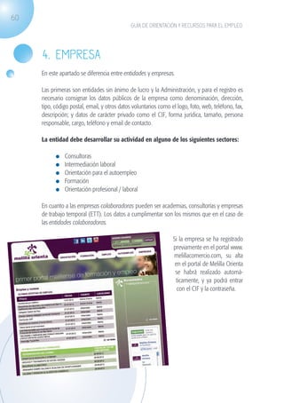 60
                                                               GUÍA DE ORIENTACIÓN Y RECURSOS PARA EL EMPLEO




                   4. EMPRESA
                   En este apartado se diferencia entre entidades y empresas.

                   Las primeras son entidades sin ánimo de lucro y la Administración, y para el registro es
                   necesario consignar los datos públicos de la empresa como denominación, dirección,
                   tipo, código postal, email, y otros datos voluntarios como el logo, foto, web, teléfono, fax,
                   descripción; y datos de carácter privado como el CIF, forma jurídica, tamaño, persona
                   responsable, cargo, teléfono y email de contacto.

                   La entidad debe desarrollar su actividad en alguno de los siguientes sectores:

                              	   Consultoras
                              	   Intermediación laboral
                              	   Orientación para el autoempleo
                              	   Formación
                              	   Orientación profesional / laboral

                   En cuanto a las empresas colaboradoras pueden ser academias, consultorías y empresas
                   de trabajo temporal (ETT). Los datos a cumplimentar son los mismos que en el caso de
                   las entidades colaboradoras.

                                                                                Si la empresa se ha registrado
                                                                                previamente en el portal www.
                                                                                melillacomercio.com, su alta
                                                                                 en el portal de Melilla Orienta
                                                                                 se habrá realizado automá-
                                                                                 ticamente, y ya podrá entrar
                                                                                  con el CIF y la contraseña.




guia_2012_cap2_azul.indd 60                                                                                        03/10/12 12:45
 