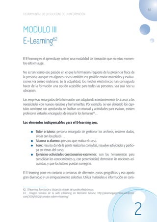 61
                   HERRAMIENTAS DE LA SOCIEDAD DE LA INFORMACIÓN




                   MODULO III
                   E-Learning62
                   El E-learning es el aprendizaje online, una modalidad de formación que en estos momen-
                   tos está en auge.

                   No es tan lejano ese pasado en el que la formación requería de la presencia física de
                   la persona, aunque en algunos casos también era posible enviar materiales y evalua-
                   ciones vía correo ordinario. En la actualidad, los medios electrónicos han conseguido
                   hacer de la formación una opción accesible para todas las personas, sea cual sea su
                   ubicación.

                   Las empresas encargadas de la formación van adaptando constantemente los cursos a las
                   necesidades con nuevos recursos y herramientas. Por ejemplo, se van abriendo los capí-
                   tulos conforme vas aprobando, te facilitan un manual y actividades para evaluar, existen
                   profesores virtuales encargados de impartir los temarios63…

                   Los elementos indispensables para el E-learning son:

                              	 Tutor o tutora: persona encargada de gestionar los archivos, resolver dudas,
                                avisar con los plazos…
                              	 Alumna o alumno: persona que realiza el curso.
                              	 Foro: recurso donde la gente realiza las consultas, resuelve actividades y partici-
                                pa en temas del curso.
                              	 Ejercicios-actividades-cuestionarios-exámenes: son las herramientas para
                                consolidar los conocimientos y, con posterioridad, demostrar las nociones ad-
                                quiridas, y que los tutores puedan corregirlo.

                   El E-learning pone en contacto a personas de diferentes zonas geográficas y eso aporta
                   gran diversidad y un enriquecimiento colectivo. Utiliza materiales e información en cons-


                   62. E-learning: formación a distancia a través de canales electrónicos.
                   63. Imagen tomada de la web e-learning en Mercantil Andina: http://elearningargentina.wordpress.
                   com/2008/06/20/consejos-sobre-e-learning/




                                                                                                                  2
guia_2012_cap2_azul.indd 61                                                                                           03/10/12 12:45
 