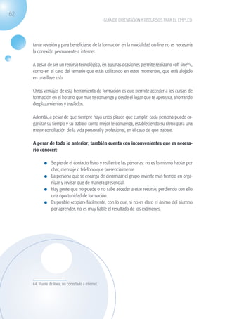 62
                                                                  GUÍA DE ORIENTACIÓN Y RECURSOS PARA EL EMPLEO




                   tante revisión y para beneficiarse de la formación en la modalidad on-line no es necesaria
                   la conexión permanente a internet.

                   A pesar de ser un recurso tecnológico, en algunas ocasiones permite realizarlo «off line64»,
                   como en el caso del temario que estás utilizando en estos momentos, que está alojado
                   en una llave usb.

                   Otras ventajas de esta herramienta de formación es que permite acceder a los cursos de
                   formación en el horario que más te convenga y desde el lugar que te apetezca, ahorrando
                   desplazamientos y traslados.

                   Además, a pesar de que siempre haya unos plazos que cumplir, cada persona puede or-
                   ganizar su tiempo y su trabajo como mejor le convenga, estableciendo su ritmo para una
                   mejor conciliación de la vida personal y profesional, en el caso de que trabaje.

                   A pesar de todo lo anterior, también cuenta con inconvenientes que es necesa-
                   rio conocer:

                              	 Se pierde el contacto físico y real entre las personas: no es lo mismo hablar por
                                chat, mensaje o teléfono que presencialmente.
                              	 La persona que se encarga de dinamizar el grupo invierte más tiempo en orga-
                                nizar y revisar que de manera presencial.
                              	 Hay gente que no puede o no sabe acceder a este recurso, perdiendo con ello
                                una oportunidad de formación.
                              	 Es posible «copiar» fácilmente, con lo que, si no es claro el ánimo del alumno
                                por aprender, no es muy fiable el resultado de los exámenes.




                   64. Fuera de línea, no conectado a internet.




guia_2012_cap2_azul.indd 62                                                                                         03/10/12 12:45
 