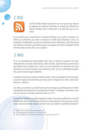 64
                                                                  GUÍA DE ORIENTACIÓN Y RECURSOS PARA EL EMPLEO




                   2. RSS
                                            Los RSS «Really Simple Syndication» son una opción que ofrecen
                                            las páginas que publican contenido en la web, para difundir las
                                            ultimas entradas, post o información a las personas que se sus-
                                            criban.

                   Es una opción que se encuentra en la mayoría de blogs y así cuando se actualiza, nos
                   informa y no tenemos que entrar a menudo en la web para comprobar si hay o no
                   novedades. Simplemente se recibe una alerta por correo electrónico, con la frecuencia
                   que hayamos marcado, o podremos acudir a una página de nuestro navegador donde
                   veremos todas nuestras RSS y ver su estado.


                   3. Web
                   Ya se ha comentado con anterioridad cómo crear un perfil en cualquier red social.
                   Habitualmente nos piden datos básicos sobre nosotros, dependiendo qué red social y
                   qué objetivo tiene, pedirán unos u otros, y lo más importante, una dirección de correo
                   electrónico, en la que tendremos que confirmar el alta. Una vez confirmado ya podre-
                   mos usar la red sin ningún problema.

                   Si tenemos más de una cuenta en distintas redes, existe la posibilidad de sincronizarlas,
                   a través de algunas herramientas que sirven para la integración de redes (entre otras:
                   Seesmic o Sobees67).

                   Con ellas, por ejemplo, es posible hacer que los mensajes que publiquemos en Twitter
                   automáticamente aparezcan en Facebook y/o Linkedin. O cualquier comentario o artí-
                   culo que leamos en Google, podremos darle un «+168».

                   Si queremos, también es posible programar nuestros mensajes y publicarlos a una hora
                   determinada. Esto es más útil para empresas o marca personal, más que para uso per-
                   sonal. Unas herramientas capaces de hacer esto son Cotweet, Tweetdeck, Hootsuite.69


                   67. https://seesmic.com/ ; http://www.sobees.com/ 	
                   68. Consultar glosario de términos al final del capitulo.
                   69. http://cotweet.com/ ; http://www.tweetdeck.com/ ; http://hootsuite.com




guia_2012_cap2_azul.indd 64                                                                                       03/10/12 12:45
 