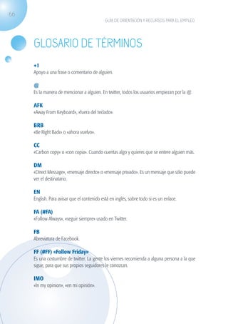 66
                                                           GUÍA DE ORIENTACIÓN Y RECURSOS PARA EL EMPLEO




                   Glosario de términos
                   +1
                   Apoyo a una frase o comentario de alguien.

                   @
                   Es la manera de mencionar a alguien. En twitter, todos los usuarios empiezan por la @.

                   AFK
                   «Away From Keyboard», «fuera del teclado».

                   BRB
                   «Be Right Back» o «ahora vuelvo».

                   CC
                   «Carbon copy» o «con copia». Cuando cuentas algo y quieres que se entere alguien más.

                   DM
                   «Direct Message», «mensaje directo» o «mensaje privado». Es un mensaje que sólo puede
                   ver el destinatario.

                   EN
                   English. Para avisar que el contenido está en inglés, sobre todo si es un enlace.

                   FA (#FA)
                   «Follow Always», «seguir siempre» usado en Twitter.

                   FB
                   Abreviatura de Facebook.

                   FF (#FF) «Follow Friday»
                   Es una costumbre de twitter. La gente los viernes recomienda a alguna persona a la que
                   sigue, para que sus propios seguidores le conozcan.

                   IMO
                   «In my opinion», «en mi opinión».




guia_2012_cap2_azul.indd 66                                                                                 03/10/12 12:45
 
