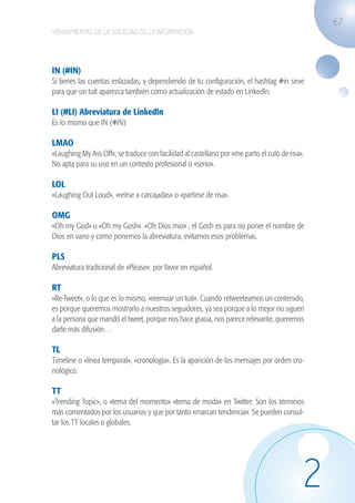 67
                   HERRAMIENTAS DE LA SOCIEDAD DE LA INFORMACIÓN




                   IN (#IN)
                   Si tienes las cuentas enlazadas, y dependiendo de tu configuración, el hashtag #in sirve
                   para que un tuit aparezca también como actualización de estado en LinkedIn.

                   LI (#LI) Abreviatura de LinkedIn
                   Es lo mismo que IN (#IN)

                   LMAO
                   «Laughing My Ass Off», se traduce con facilidad al castellano por «me parto el culo de risa».
                   No apta para su uso en un contexto profesional o «serio».

                   LOL
                   «Laughing Out Loud», «reírse a carcajadas» o «partirse de risa».

                   OMG
                   «Oh my God» u «Oh my Gosh». «Oh Dios mio» , el Gosh es para no poner el nombre de
                   Dios en vano y como ponemos la abreviatura, evitamos esos problemas.

                   PLS
                   Abreviatura tradicional de «Please»: por favor en español.

                   RT
                   «Re-Tweet», o lo que es lo mismo, «reenviar un tuit». Cuando retweeteamos un contenido,
                   es porque queremos mostrarlo a nuestros seguidores, ya sea porque a lo mejor no siguen
                   a la persona que mandó el tweet, porque nos hace gracia, nos parece relevante, queremos
                   darle más difusión…

                   TL
                   Timeline o «línea temporal», «cronología». Es la aparición de los mensajes por orden cro-
                   nológico.

                   TT
                   «Trending Topic», o «tema del momento» «tema de moda» en Twitter. Son los términos
                   más comentados por los usuarios y que por tanto «marcan tendencia». Se pueden consul-
                   tar los TT locales o globales.




                                                                                                               2
guia_2012_cap2_azul.indd 67                                                                                        03/10/12 12:45
 