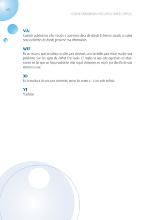 68
                                                           GUÍA DE ORIENTACIÓN Y RECURSOS PARA EL EMPLEO




                    VÍA:
                    Cuando publicamos información y queremos decir de dónde lo hemos sacado o cuáles
                    son las fuentes de donde proviene esa información.

                    WTF
                    Es un recurso que se utiliza no sólo para abreviar, sino también para evitar escribir una
                    palabrota. Son las siglas de «What The Fuck». En inglés se usa esta expresión en situa-
                    ciones en las que un hispanoablante diría «¿qué demonios es esto?» por decirlo de una
                    manera suave.

                    XD
                    Es la escritura de una cara sonriente, como los euros o : ) con más énfasis.

                    YT
                    YouTube.




guia_2012_cap2_azul.indd 68                                                                                     03/10/12 12:45
 