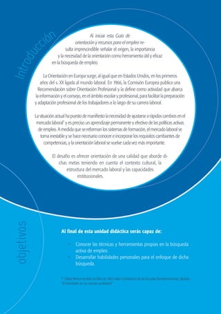 6
                                                                      GUÍA DE ORIENTACIÓN Y RECURSOS PARA EL EMPLEO




                           ión
                                                           Al iniciar esta Guía de

                        cc
                                                  orientación y recursos para el empleo re-
                                           sulta imprescindible señalar el origen, la importancia
          du
                                      y la necesidad de la orientación como herramienta útil y eficaz
                                  en la búsqueda de empleo.
    Intro


                          La Orientación en Europa surge, al igual que en Estados Unidos, en los primeros
                        años del s. XX ligada al mundo laboral. En 1966, la Comisión Europea publica una
                       Recomendación sobre Orientación Profesional y la define como actividad que abarca
                     la información y el consejo, en el ámbito escolar y profesional, para facilitar la preparación
                     y adaptación profesional de los trabajadores a lo largo de su carrera laboral.

                     La situación actual ha puesto de manifiesto la necesidad de ajustarse a rápidos cambios en el
                      mercado laboral* y es preciso un aprendizaje permanente y efectivo de las políticas activas
                       de empleo. A medida que se reforman los sistemas de formación, el mercado laboral se
                         torna inestable y se hace necesario conocer e incorporar los requisitos cambiantes de
                           competencias, y la orientación laboral se vuelve cada vez más importante.

                                  El desafío es ofrecer orientación de una calidad que aborde di-
                                      chas metas teniendo en cuenta el contexto cultural, la
                                          estructura del mercado laboral y las capacidades
                                                institucionales.
       objetivos




                                       Al final de esta unidad didáctica serás capaz de:

                                            •	 Conocer las técnicas y herramientas propias en la búsqueda
                                               activa de empleo.
                                            •	 Desarrollar habilidades personales para el enfoque de dicha
                                               búsqueda.

                                       * Gilber Wrenn escribió un libro en 1962 sobre Orientación de las Escuelas Norteamericanas, titulado
                                       “El orientador en un mundo cambiante”




guia_2012_cap1azul_corregido.indd 6                                                                                                           03/10/12 12:44
 
