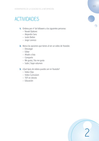 69
                   HERRAMIENTAS DE LA SOCIEDAD DE LA INFORMACIÓN




                   ACTIVIDADES
                              1.	   Ordena por nº de followers a las siguientes personas:
                              	     – Novak Djokovic
                              	     – Alejandro Sanz
                              	     – Justin Bieber
                              	     – Jorge Lorenzo

                              2.	   Marca las opciones que tienes al ver un video de Youtube.
                              	     – Descargar
                              	     – Editar
                              	     – Añadir a lista
                              	     – Compartir
                              	     – Me gusta / No me gusta
                              	     – Subir / bajar volumen

                              3.	   ¿Qué tipos de vídeos puedes ver en Youtube?
                              	     – Video Clips
                              	     – Video Curriculum
                              	     – TDT en directo
                              	     – Educación




                                                                                                2
guia_2012_cap2_azul.indd 69                                                                     03/10/12 12:45
 