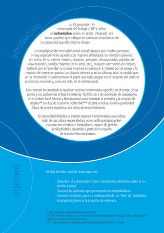 72
                                                              GUÍA DE ORIENTACIÓN Y RECURSOS PARA EL EMPLEO




                           ión
                                                      La Organización In-


                        cc
                                             ternacional del Trabajo (OIT*) define
                                        el autoempleo como el sector integrado por
                                    todos aquellos que trabajan en unidades económicas de
          du
                                 su propiedad que ellos mismo dirigen.
    Intro


                            La complejidad del mercado laboral actual provoca que muchas personas,
                          y muy especialmente aquellas con mayores dificultades de inserción (jóvenes
                         en busca de su primer empleo, mujeres, personas discapacitadas, parados de
                       larga duración, parados mayores de 45 años, etc.), busquen alternativas de empleo,
                      optando por emprender su propia aventura empresarial. El interés por el apoyo a la
                     creación de nuevas empresas ha cobrado relevancia en los últimos años, a medida que
                    se ha reconocido y documentado el papel que éstas juegan en el conjunto del sistema
                    económico nacional y, cada vez más, en el internacional.

                     Este contexto ha propiciado la aparición reciente de normativa específica en el campo de las
                      pymes y los autónomos el Real Decreto-ley 13/2010, de 3 de diciembre, de actuaciones
                       en el ámbito fiscal, laboral y liberalizadoras para fomentar la inversión y la creación de
                        empleo** o la Ley de Economía Sostenible*** de 2011, e incluso existe la posibilidad
                          futura de una ley especifica para personas emprendedoras.

                              En esta unidad didáctica se tratarán aspectos fundamentales para el desa-
                                 rrollo de una cultura emprendedora, como justificación para poten-
                                      ciar procesos creativos e innovadores, capaces de generar
                                           productividad y desarrollo a partir de la creación
                                                 de nuevos entes económicos.
      objetivos




                                     Al final de este módulo serás capaz de:

                                         •	 Descubrir el autoempleo como herramienta alternativa para la in-
                                            serción laboral.
                                         •	 Conocer las actitudes que promueven la empleabilidad.
                                         •	 Conocer las bases para la elaboración de un Plan de Viabilidad
                                            Empresarial previo a la creación de empresa.


                                     * http://www.ilo.org/global/lang--es/index.htm
                                     ** Real Decreto rebaja para la Sociedad de Responsabilidad Limitada (SRL) el periodo de
                                     tiempo y el coste para su constitución
                                     *** http://www.boe.es/boe/dias/2011/03/05/pdfs/BOE-A-2011-4117.pdf



guia_2012_cap3azul.indd 72                                                                                                     03/10/12 12:47
 