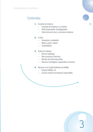 73
                   MOTIVACIÓN PARA EL AUTOEMPLEO




                                   Contenidos
                                            1.	 Creación de empresa
                                                –	 Concepto de empresa y su creación.
                                                –	 Perfil emprendedor. Autodiagnóstico.
                                                –	 Otras formas de crear y comunicar empresas.

                                            2.	 La idea
                                                –	 Innovación y creatividad.
                                                –	 Misión, visión y valores.
                                                –	 Sostenibilidad.

                                            3.	 El plan de empresa
                                                –	 Plan de marketing.
                                                –	 Plan económico financiero.
                                                –	 Elección de la fórmula jurídica.
                                                –	 Recursos: tecnológicos, organizativos, humanos.

                                            4.	 Recursos en la Ciudad Autónoma de Melilla
                                                –	 Proyecto Melilla, S.A.
                                                –	 Guía de creación de empresas responsables.




                                                                                                     3
guia_2012_cap3azul.indd 73                                                                           03/10/12 12:47
 