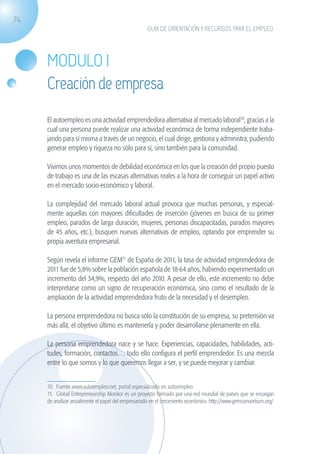 74
                                                                  GUÍA DE ORIENTACIÓN Y RECURSOS PARA EL EMPLEO




                   MODULO I
                   Creación de empresa
                   El autoempleo es una actividad emprendedora alternativa al mercado laboral70, gracias a la
                   cual una persona puede realizar una actividad económica de forma independiente traba-
                   jando para sí misma a través de un negocio, el cual dirige, gestiona y administra, pudiendo
                   generar empleo y riqueza no sólo para sí, sino también para la comunidad.

                   Vivimos unos momentos de debilidad económica en los que la creación del propio puesto
                   de trabajo es una de las escasas alternativas reales a la hora de conseguir un papel activo
                   en el mercado socio-económico y laboral.

                   La complejidad del mercado laboral actual provoca que muchas personas, y especial-
                   mente aquellas con mayores dificultades de inserción (jóvenes en busca de su primer
                   empleo, parados de larga duración, mujeres, personas discapacitadas, parados mayores
                   de 45 años, etc.), busquen nuevas alternativas de empleo, optando por emprender su
                   propia aventura empresarial.

                   Según revela el informe GEM71 de España de 2011, la tasa de actividad emprendedora de
                   2011 fue de 5,8% sobre la población española de 18-64 años, habiendo experimentado un
                   incremento del 34,9%, respecto del año 2010. A pesar de ello, este incremento no debe
                   interpretarse como un signo de recuperación económica, sino como el resultado de la
                   ampliación de la actividad emprendedora fruto de la necesidad y el desempleo.

                   La persona emprendedora no busca sólo la constitución de su empresa, su pretensión va
                   más allá; el objetivo último es mantenerla y poder desarrollarse plenamente en ella.

                   La persona emprendedora nace y se hace. Experiencias, capacidades, habilidades, acti-
                   tudes, formación, contactos… todo ello configura el perfil emprendedor. Es una mezcla
                   entre lo que somos y lo que queremos llegar a ser, y se puede mejorar y cambiar.


                   70. Fuente www.autoempleo.net, portal especializado en autoempleo.
                   71. Global Entrepreneurship Monitor es un proyecto formado por una red mundial de países que se encargan
                   de analizar anualmente el papel del empresariado en el crecimiento económico. http://www.gemconsortium.org/




guia_2012_cap3azul.indd 74                                                                                                       03/10/12 12:47
 