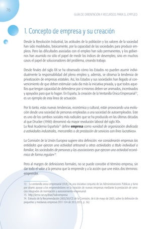 76
                                                                   GUÍA DE ORIENTACIÓN Y RECURSOS PARA EL EMPLEO




                    1. Concepto de empresa y su creación
                   Desde la Revolución Industrial, las actitudes de la población y los valores de la sociedad
                   han sido modelados, básicamente, por la capacidad de las sociedades para producir em-
                   pleos. Pero las dificultades asociadas con el empleo han sido permanentes, y los gobier-
                   nos han asumido no sólo el papel de medir los índices de desempleo, sino en muchos
                   casos el papel de solucionadores del problema, creando trabajo.

                   Desde finales del siglo XX se ha observado cómo los Estados no pueden asumir indivi-
                   dualmente la responsabilidad del pleno empleo y, además, se observa la tendencia de
                   privatización de empresas estatales. Así, los Estados y sus sociedades han llegado al con-
                   vencimiento de que deben estimular cada día más la iniciativa privada, y que todos aque-
                   llos que tengan capacidad de defenderse por sí mismos deben ser animados, incentivados
                   y apoyados para que lo hagan. En España, la creación de la Ventanilla Única Empresarial72,
                   es un ejemplo de esta línea de actuación.

                   Por lo tanto, estas nuevas tendencias, económica y cultural, están provocando una evolu-
                   ción desde una sociedad de personas empleadas a una sociedad de autoempleados. Este
                   es uno de los cambios sociales más radicales que se ha producido en las últimas décadas
                   al que Drucker (1990) denominó «la mayor revolución laboral del siglo XX».
                   La Real Academia Española73 define empresa como «unidad de organización dedicada
                   a actividades industriales, mercantiles o de prestación de servicios con fines lucrativos».

                   La Comisión de la Unión Europea sugiere otra definición: «se considerarán empresas las
                   entidades que ejerzan una actividad artesanal u otras actividades a título individual o
                   familiar, las sociedades de personas y las asociaciones que ejerzan una actividad econó-
                   mica de forma regular»74.

                   Pero al margen de definiciones formales, no se puede concebir el término empresa, sin
                   dar todo el valor a la persona que la emprende y a la acción que une estos dos términos:
                   emprender.

                   72. La ventanilla única empresarial (VUE) es una iniciativa conjunta de las Administraciones Públicas y tiene
                   por objeto apoyar a los emprendedores en la creación de nuevas empresas mediante la prestación de servi-
                   cios integrados de tramitación y asesoramiento empresarial.
                   73. http://lema.rae.es/drae/?val=empresa
                   74. Extracto de la Recomendación 2003/361/CE de la Comisión, de 6 de mayo de 2003, sobre la definición de
                   pequeñas y medianas empresas DO l 124 de 20.5.2033, p. 36)




guia_2012_cap3azul.indd 76                                                                                                         03/10/12 12:47
 
