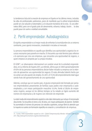 77
                   MOTIVACIÓN PARA EL AUTOEMPLEO




                   La tendencia al alza de la creación de empresas en España en los últimos meses, incluidas
                   las altas de profesionales autónomos, pone de manifiesto que la actitud emprendedora
                   puede ser una solución al desempleo y a la situación transitoria de la crisis . Es una alter-
                   nativa difícil, pero con el grado justo de atrevimiento, esfuerzo, trabajo, ilusión… la idea
                   puede pasar de sueño a realidad consolidable.


                    2. Perfil emprendedor. Autodiagnóstico
                   El espíritu emprendedor es el mejor modo de enfrentar la incertidumbre de un entorno
                   cambiante, pues aporta innovación, creatividad e iniciativa al mercado.

                   La persona emprendedora es aquella que identifica una oportunidad y organiza los re-
                   cursos necesarios para ponerla en marcha. Es frecuente usar este término para referirse
                   a la «persona que crea una empresa», que encuentra una oportunidad de negocio, o
                   quien empieza un proyecto por su propia iniciativa.

                   El GEM75, un observatorio internacional con carácter anual de la actividad emprende-
                   dora, en su informe de España 2011, ya referido, afirma que en 2004 aproximadamente
                   el 65% de las personas emprendedoras decían haber iniciado su empresa con la inten-
                   ción de aprovechar una oportunidad de negocio. El resto afirmaba haberlo hecho por
                   no contar con otra opción de empleo. En 2011, el 71,5% del emprendimiento total sigue
                   siendo fruto del aprovechamiento de una oportunidad.

                   Además, concluye que en nuestro país, el grueso empresarial está formado por perso-
                   nas emprendedoras provenientes de familias cuyos padres eran empresarios o auto-
                   empleados y con mayor participación masculina: 61,4%, frente al 38,6% de empre-
                   sarias mujeres, aunque en los últimos tiempos se ha notado un ligero aumento del
                   número de empresarias y de mujeres con intención de emprender.

                   La edad media del emprendimiento español es otro dato interesante que incluye el mencionado
                   documento. Se encuentra en torno a los 38 años, con mayor participación de jóvenes. También
                   ha aumentado el número de personas con estudios superiores, aunque llama la atención que
                   la mayoría no cuente con formación específica en creación y consolidación de empresas.

                   75. Fuente: Perfil emprendedor español en 2011: Global Entrepreneurship Monitor. Informe GEM España
                   2011. http://www.gemconsortium.org/docs/download/2262




                                                                                                                     3
guia_2012_cap3azul.indd 77                                                                                               03/10/12 12:47
 